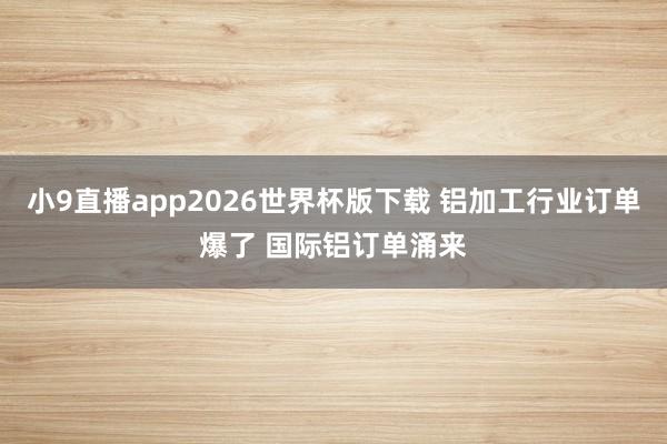 小9直播app2026世界杯版下载 铝加工行业订单爆了 国际铝订单涌来