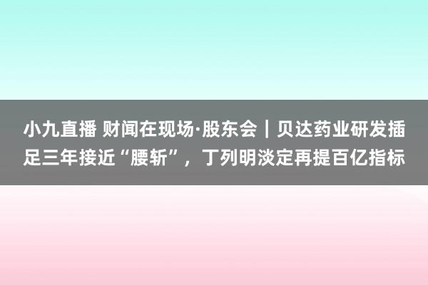 小九直播 财闻在现场·股东会｜贝达药业研发插足三年接近“腰斩”，丁列明淡定再提百亿指标