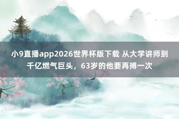 小9直播app2026世界杯版下载 从大学讲师到千亿燃气巨头，63岁的他要再搏一次
