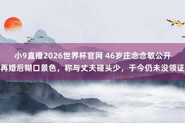 小9直播2026世界杯官网 46岁庄念念敏公开再婚后糊口景色，称与丈夫碰头少，于今仍未没领证