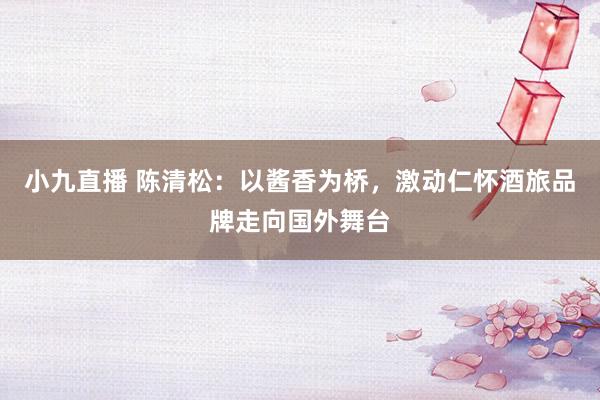小九直播 陈清松：以酱香为桥，激动仁怀酒旅品牌走向国外舞台