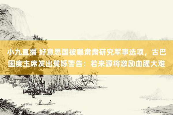 小九直播 好意思国被曝肃肃研究军事选项，古巴国度主席发出矍铄警告：若来源将激励血腥大难