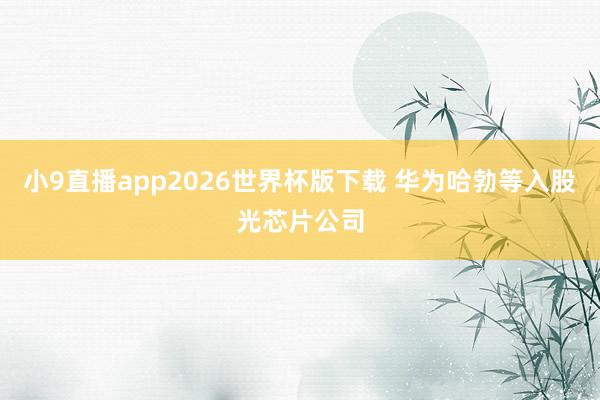 小9直播app2026世界杯版下载 华为哈勃等入股光芯片公司