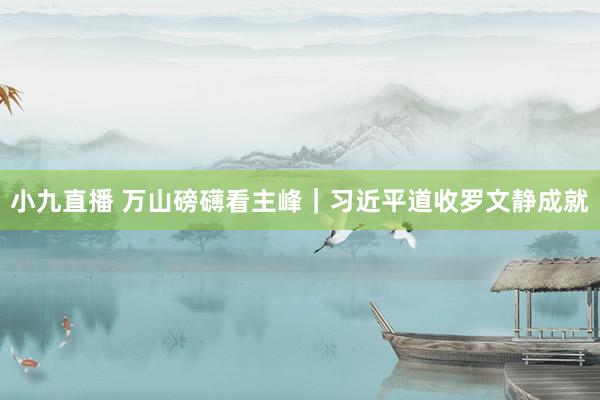 小九直播 万山磅礴看主峰｜习近平道收罗文静成就