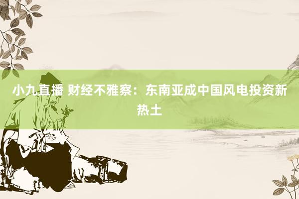 小九直播 财经不雅察：东南亚成中国风电投资新热土