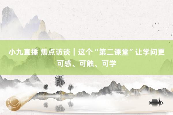 小九直播 焦点访谈｜这个“第二课堂”让学问更可感、可触、可学