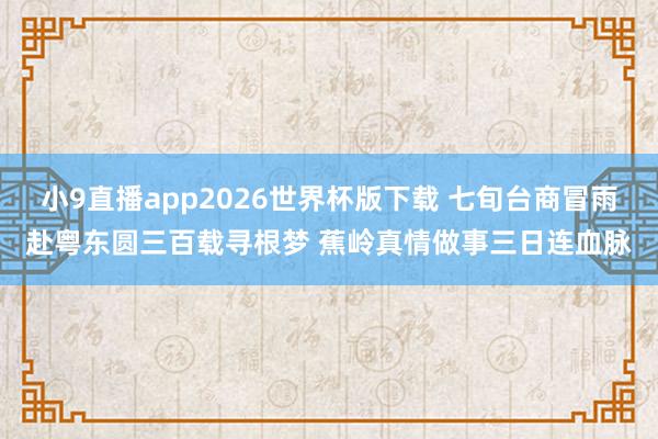 小9直播app2026世界杯版下载 七旬台商冒雨赴粤东圆三百载寻根梦 蕉岭真情做事三日连血脉