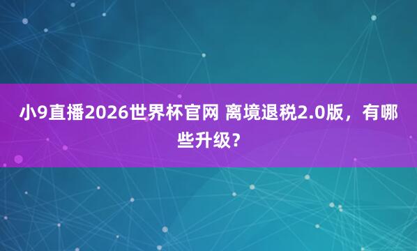 小9直播2026世界杯官网 离境退税2.0版，有哪些升级？