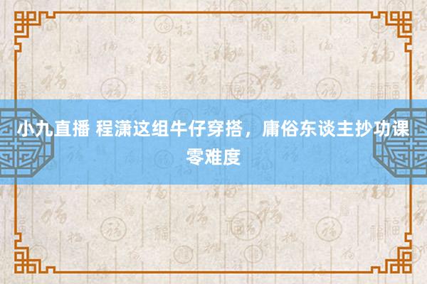 小九直播 程潇这组牛仔穿搭，庸俗东谈主抄功课零难度
