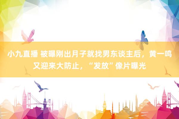 小九直播 被曝刚出月子就找男东谈主后，黄一鸣又迎来大防止，“发放”像片曝光