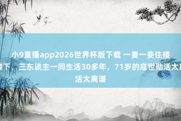小9直播app2026世界杯版下载 一妻一妾住楼上楼下，三东谈主一同生活30多年，71岁的寇世勋活太离谱