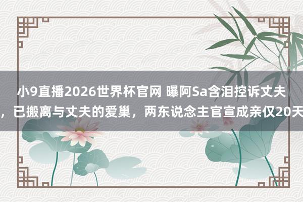 小9直播2026世界杯官网 曝阿Sa含泪控诉丈夫，已搬离与丈夫的爱巢，两东说念主官宣成亲仅20天