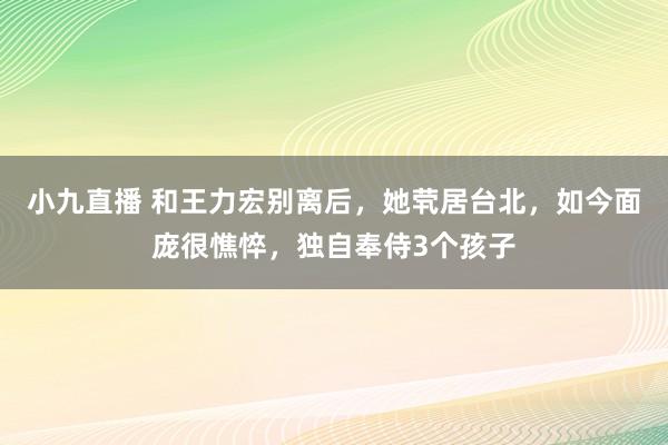 小九直播 和王力宏别离后，她茕居台北，如今面庞很憔悴，独自奉侍3个孩子