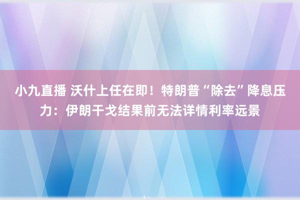 小九直播 沃什上任在即！特朗普“除去”降息压力：伊朗干戈结果前无法详情利率远景