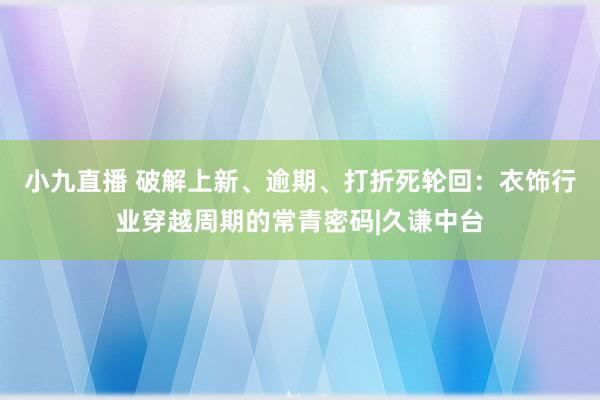 小九直播 破解上新、逾期、打折死轮回：衣饰行业穿越周期的常青密码|久谦中台