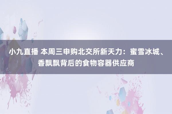 小九直播 本周三申购北交所新天力：蜜雪冰城、香飘飘背后的食物容器供应商