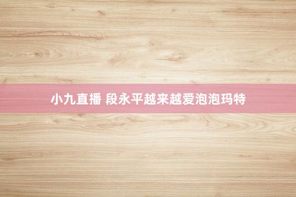 小九直播 段永平越来越爱泡泡玛特