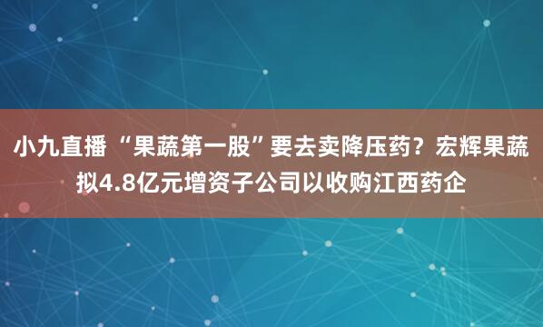 小九直播 “果蔬第一股”要去卖降压药？宏辉果蔬拟4.8亿元增资子公司以收购江西药企