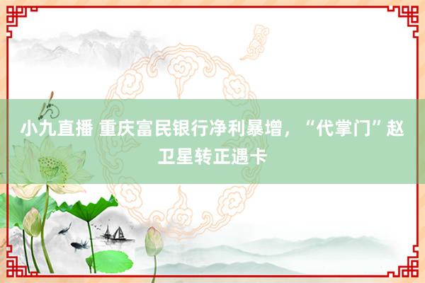 小九直播 重庆富民银行净利暴增，“代掌门”赵卫星转正遇卡