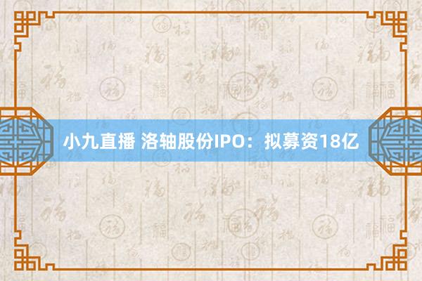小九直播 洛轴股份IPO：拟募资18亿