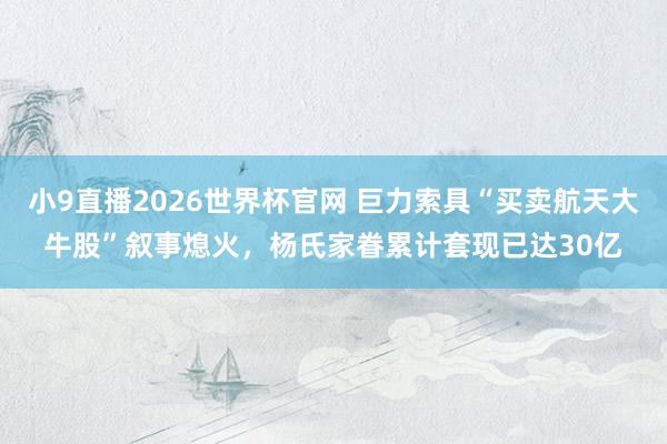 小9直播2026世界杯官网 巨力索具“买卖航天大牛股”叙事熄火，杨氏家眷累计套现已达30亿
