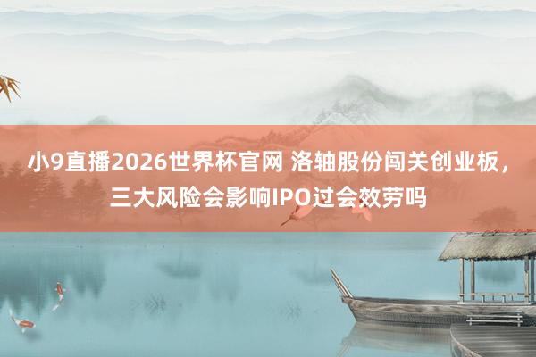 小9直播2026世界杯官网 洛轴股份闯关创业板，三大风险会影响IPO过会效劳吗