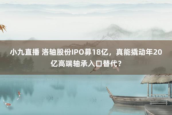 小九直播 洛轴股份IPO募18亿，真能撬动年20亿高端轴承入口替代？