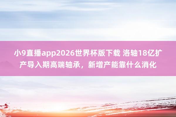 小9直播app2026世界杯版下载 洛轴18亿扩产导入期高端轴承，新增产能靠什么消化
