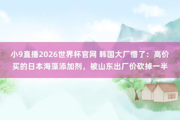小9直播2026世界杯官网 韩国大厂懵了：高价买的日本海藻添加剂，被山东出厂价砍掉一半