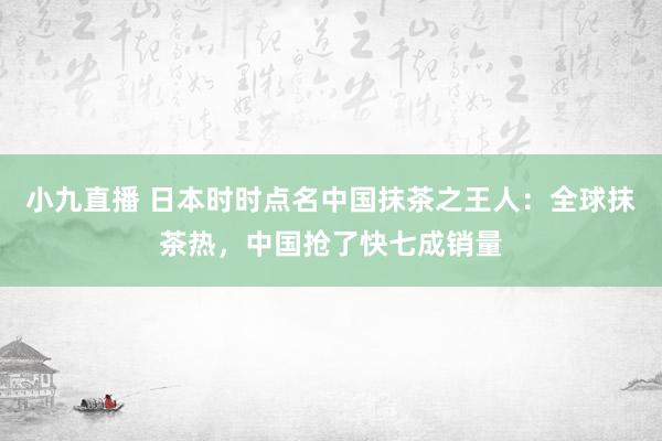 小九直播 日本时时点名中国抹茶之王人：全球抹茶热，中国抢了快七成销量