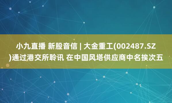 小九直播 新股音信 | 大金重工(002487.SZ)通过港交所聆讯 在中国风塔供应商中名挨次五