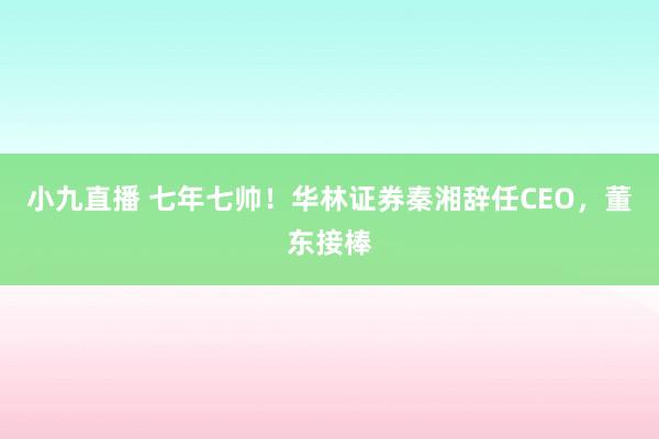小九直播 七年七帅！华林证券秦湘辞任CEO，董东接棒