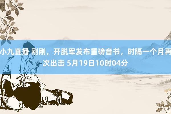 小九直播 刚刚，开脱军发布重磅音书，时隔一个月再次出击 5月19日10时04分