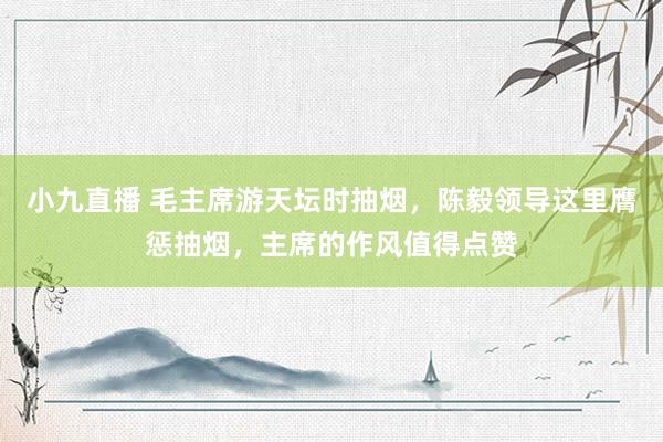小九直播 毛主席游天坛时抽烟，陈毅领导这里膺惩抽烟，主席的作风值得点赞