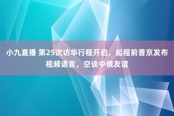 小九直播 第25次访华行程开启，起程前普京发布视频语言，空谈中俄友谊