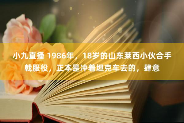 小九直播 1986年，18岁的山东莱西小伙合手戟服役，正本是冲着坦克车去的，肆意