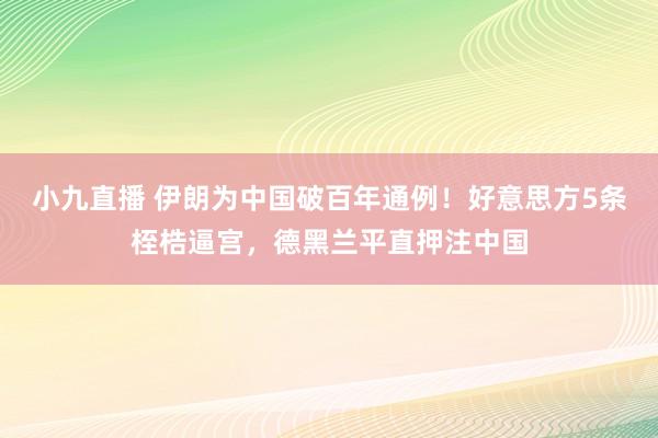 小九直播 伊朗为中国破百年通例！好意思方5条桎梏逼宫，德黑兰平直押注中国