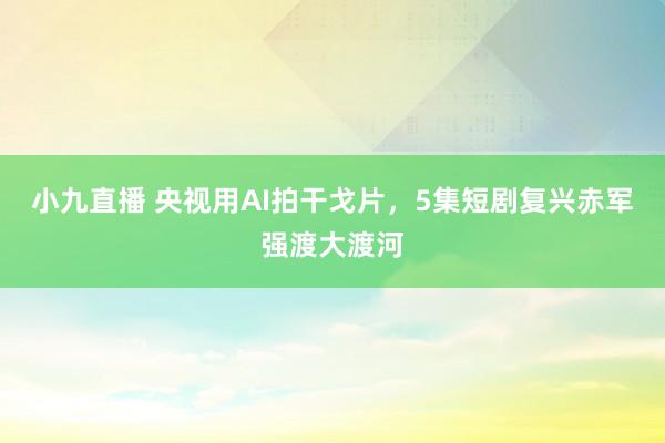 小九直播 央视用AI拍干戈片，5集短剧复兴赤军强渡大渡河