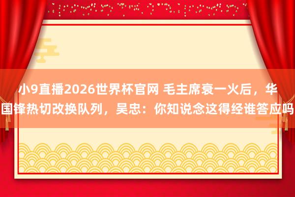 小9直播2026世界杯官网 毛主席衰一火后，华国锋热切改换队列，吴忠：你知说念这得经谁答应吗