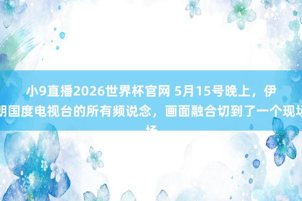 小9直播2026世界杯官网 5月15号晚上，伊朗国度电视台的所有频说念，画面融合切到了一个现场