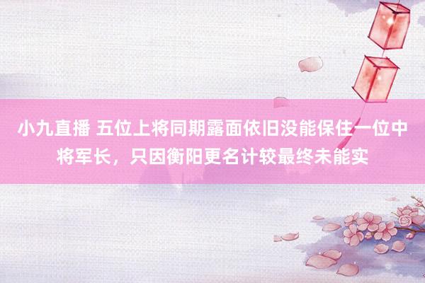小九直播 五位上将同期露面依旧没能保住一位中将军长，只因衡阳更名计较最终未能实