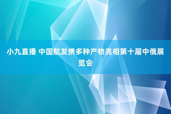 小九直播 中国航发携多种产物亮相第十届中俄展览会