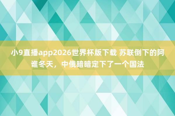 小9直播app2026世界杯版下载 苏联倒下的阿谁冬天，中俄暗暗定下了一个国法