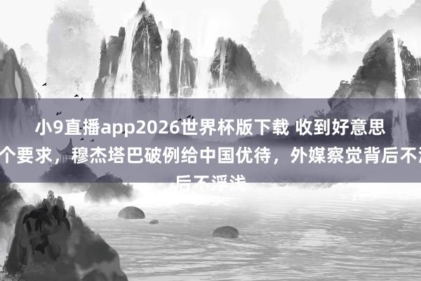 小9直播app2026世界杯版下载 收到好意思方5个要求，穆杰塔巴破例给中国优待，外媒察觉背后不浮浅