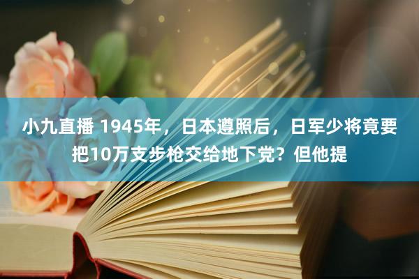 小九直播 1945年，日本遵照后，日军少将竟要把10万支步枪交给地下党？但他提