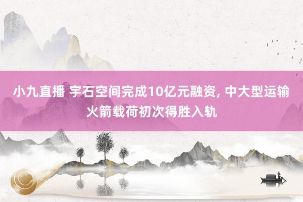 小九直播 宇石空间完成10亿元融资， 中大型运输火箭载荷初次得胜入轨