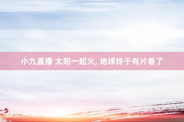 小九直播 太阳一起火， 地球终于有片看了