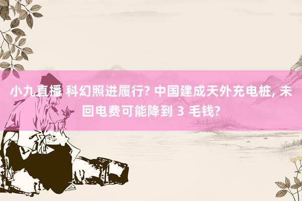小九直播 科幻照进履行? 中国建成天外充电桩， 未回电费可能降到 3 毛钱?