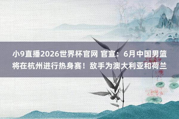 小9直播2026世界杯官网 官宣：6月中国男篮将在杭州进行热身赛！敌手为澳大利亚和荷兰