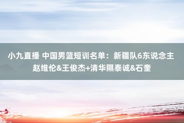 小九直播 中国男篮短训名单：新疆队6东说念主 赵维伦&王俊杰+清华隰泰诚&石奎